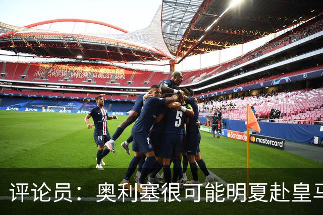 评论员：奥利塞很可能明夏赴皇马 恩古莫哈若去拜仁会获很多机会